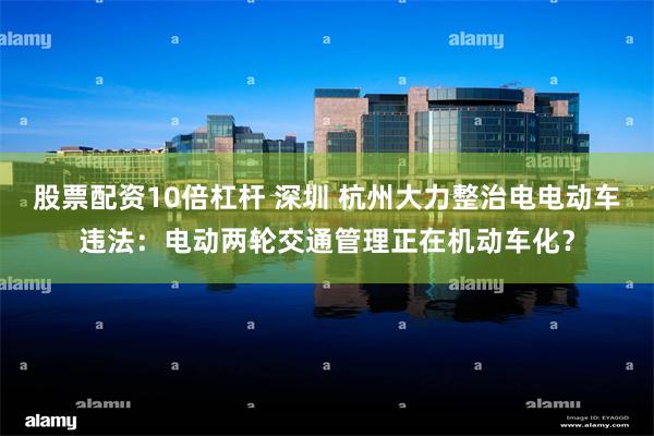 股票配资10倍杠杆 深圳 杭州大力整治电电动车违法：电动两轮交通管理正在机动车化？