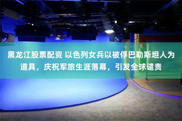 黑龙江股票配资 以色列女兵以被俘巴勒斯坦人为道具，庆祝军旅生涯落幕，引发全球谴责
