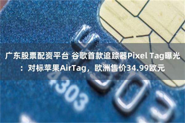 广东股票配资平台 谷歌首款追踪器Pixel Tag曝光：对标苹果AirTag，欧洲售价34.99欧元