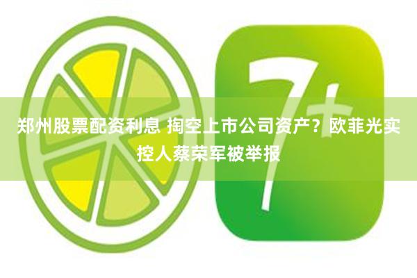 郑州股票配资利息 掏空上市公司资产？欧菲光实控人蔡荣军被举报