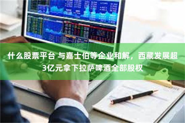 什么股票平台 与嘉士伯等企业和解，西藏发展超3亿元拿下拉萨啤酒全部股权