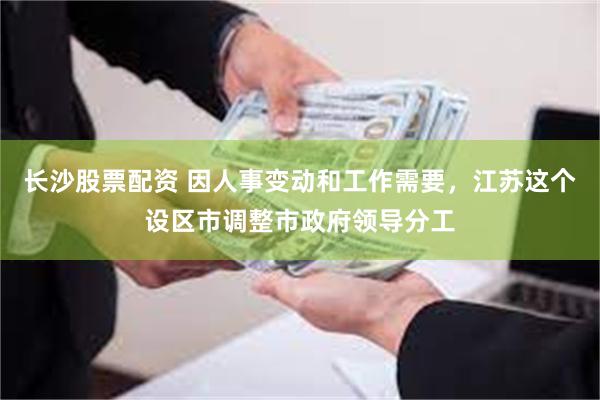长沙股票配资 因人事变动和工作需要，江苏这个设区市调整市政府领导分工