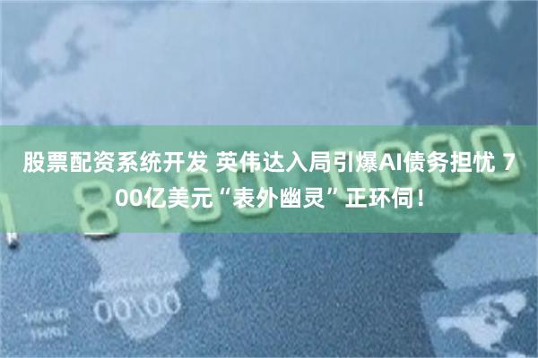 股票配资系统开发 英伟达入局引爆AI债务担忧 700亿美元“表外幽灵”正环伺！