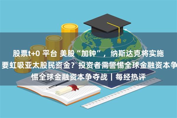 股票t+0 平台 美股“加钟”，纳斯达克将实施23小时交易制！要虹吸亚太股民资金？投资者需警惕全球金融资本争夺战｜每经热评