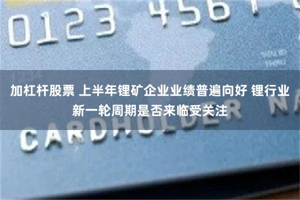 加杠杆股票 上半年锂矿企业业绩普遍向好 锂行业新一轮周期是否来临受关注