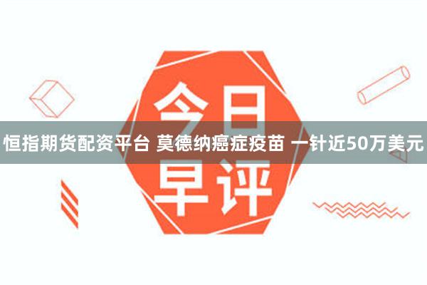 恒指期货配资平台 莫德纳癌症疫苗 一针近50万美元