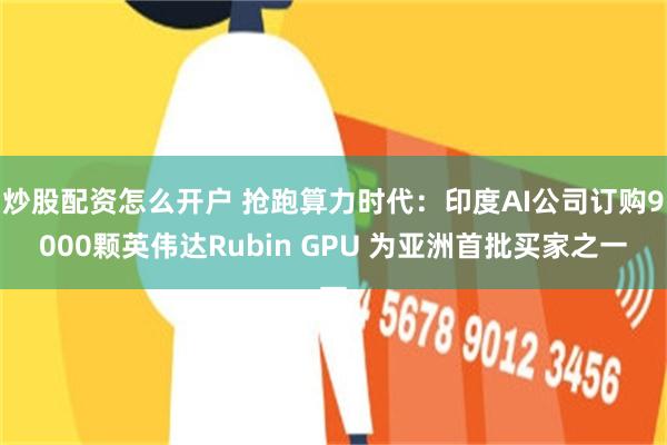 炒股配资怎么开户 抢跑算力时代：印度AI公司订购9000颗英伟达Rubin GPU 为亚洲首批买家之一