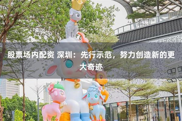 股票场内配资 深圳：先行示范，努力创造新的更大奇迹