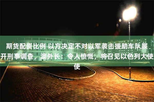期货配资比例 以方决定不对以军袭击援助车队展开刑事调查，澳外长：令人愤慨，将召见以色列大使