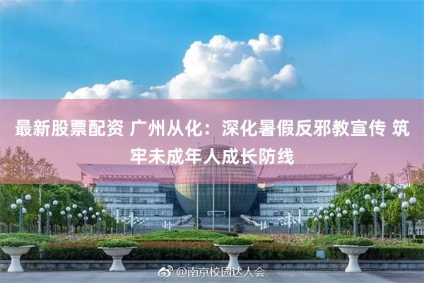 最新股票配资 广州从化:深化暑假反邪教宣传 筑牢未成年人成长防线