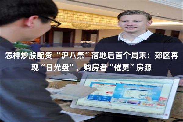 怎样炒股配资 “沪八条”落地后首个周末:郊区再现“日光盘”,购房者“催更”房源