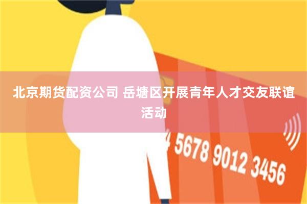 北京期货配资公司 岳塘区开展青年人才交友联谊活动