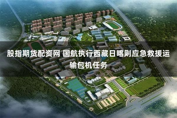 股指期货配资网 国航执行西藏日喀则应急救援运输包机任务