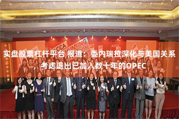 实盘股票杠杆平台 报道：委内瑞拉深化与美国关系，考虑退出已加入数十年的OPEC
