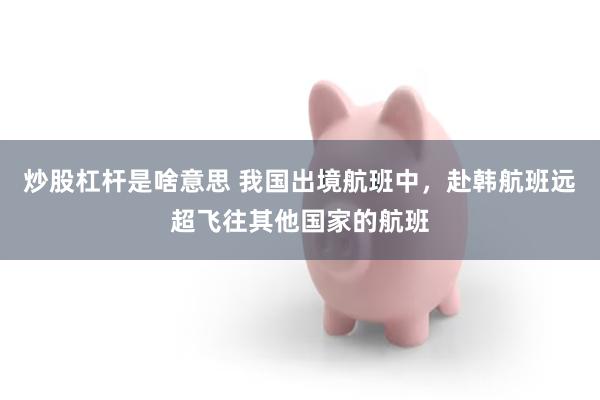 炒股杠杆是啥意思 我国出境航班中，赴韩航班远超飞往其他国家的航班