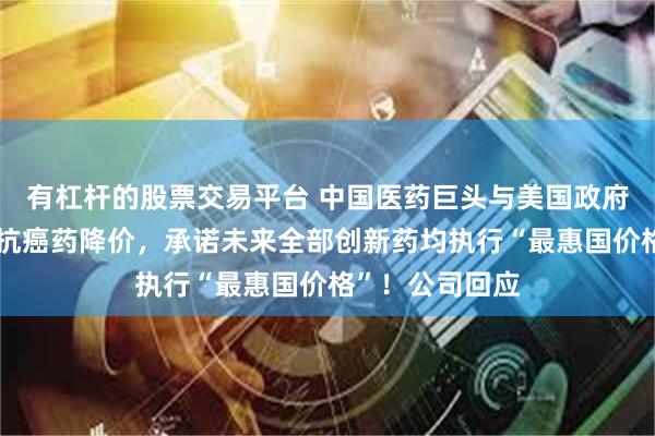 有杠杆的股票交易平台 中国医药巨头与美国政府达成协议：一抗癌药降价，承诺未来全部创新药均执行“最惠国价格”！公司回应