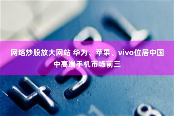 网络炒股放大网站 华为、苹果、vivo位居中国中高端手机市场前三