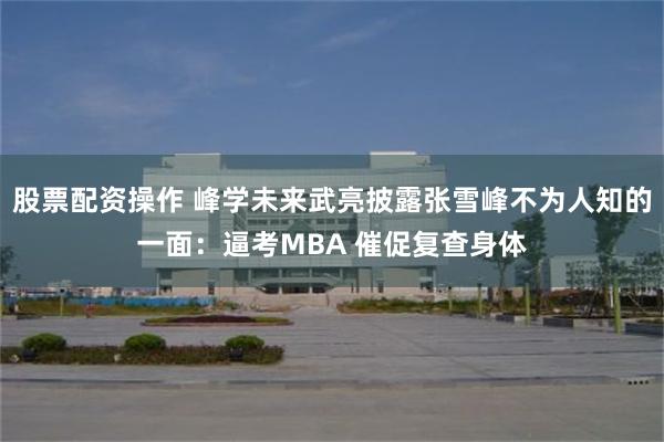股票配资操作 峰学未来武亮披露张雪峰不为人知的一面：逼考MBA 催促复查身体