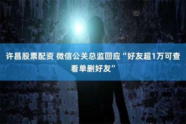 许昌股票配资 微信公关总监回应“好友超1万可查看单删好友”