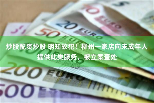 炒股配资炒股 明知故犯！柳州一家店向未成年人提供此类服务，被立案查处
