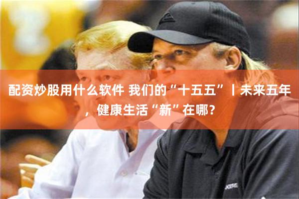 配资炒股用什么软件 我们的“十五五”丨未来五年，健康生活“新”在哪？