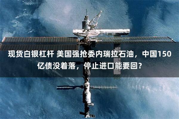 现货白银杠杆 美国强抢委内瑞拉石油，中国150亿债没着落，停止进口能要回？
