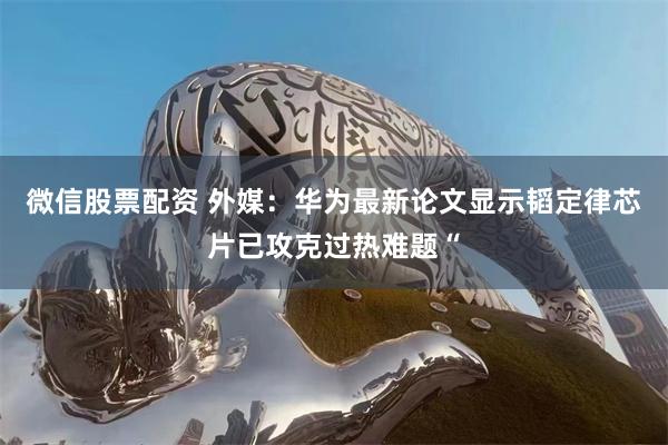 微信股票配资 外媒：华为最新论文显示韬定律芯片已攻克过热难题“