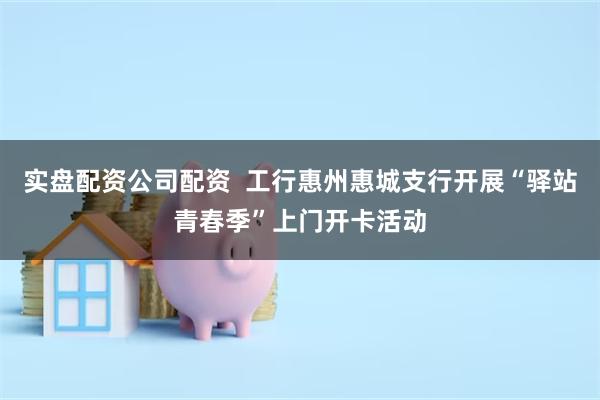 实盘配资公司配资  工行惠州惠城支行开展“驿站青春季”上门开卡活动