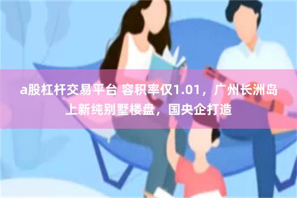 a股杠杆交易平台 容积率仅1.01，广州长洲岛上新纯别墅楼盘，国央企打造