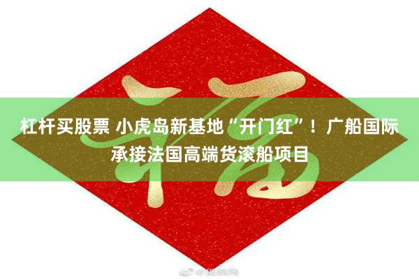 杠杆买股票 小虎岛新基地“开门红”！广船国际承接法国高端货滚船项目