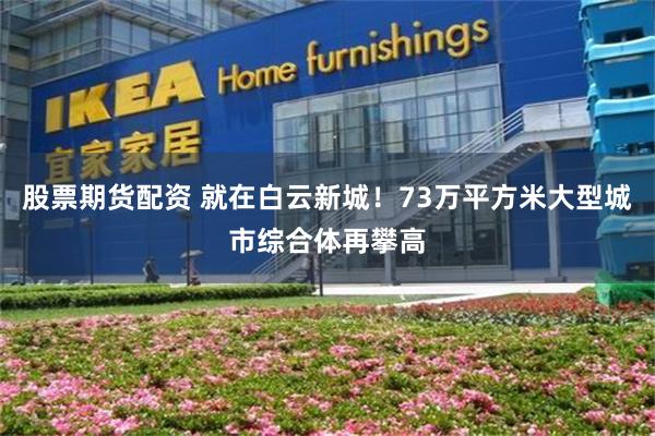 股票期货配资 就在白云新城！73万平方米大型城市综合体再攀高