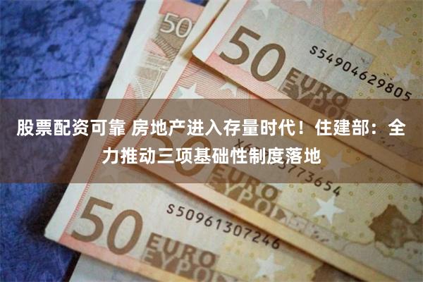股票配资可靠 房地产进入存量时代！住建部：全力推动三项基础性制度落地