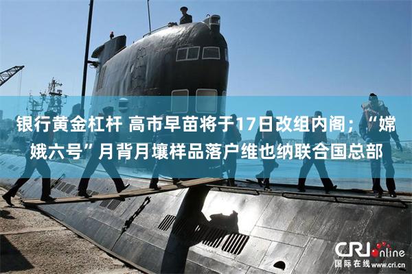银行黄金杠杆 高市早苗将于17日改组内阁；“嫦娥六号”月背月壤样品落户维也纳联合国总部