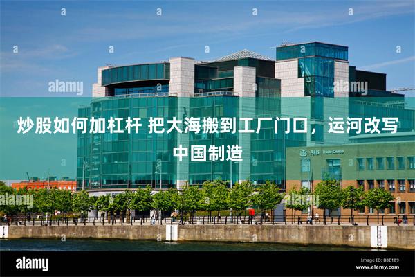 炒股如何加杠杆 把大海搬到工厂门口，运河改写中国制造