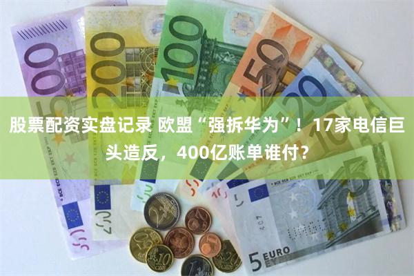 股票配资实盘记录 欧盟“强拆华为”！17家电信巨头造反，400亿账单谁付？