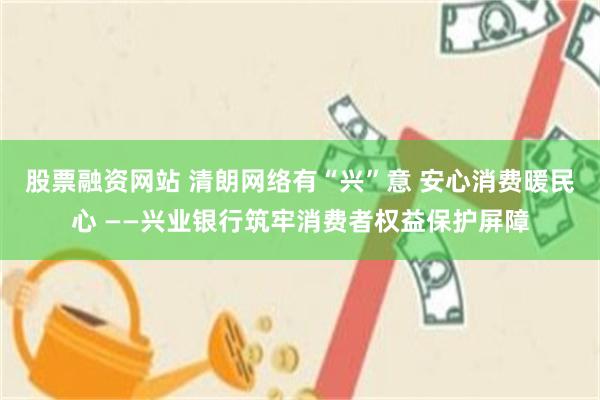 股票融资网站 清朗网络有“兴”意 安心消费暖民心 ——兴业银行筑牢消费者权益保护屏障