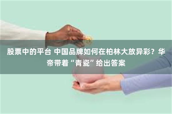 股票中的平台 中国品牌如何在柏林大放异彩？华帝带着“青瓷”给出答案
