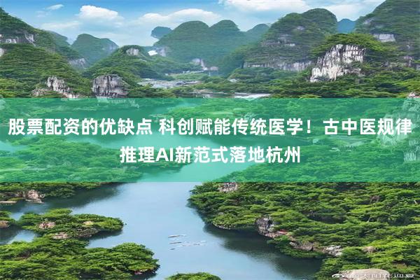 股票配资的优缺点 科创赋能传统医学！古中医规律推理AI新范式落地杭州
