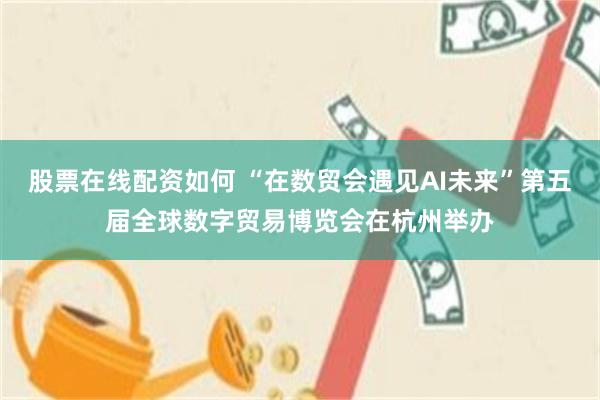 股票在线配资如何 “在数贸会遇见AI未来”第五届全球数字贸易博览会在杭州举办