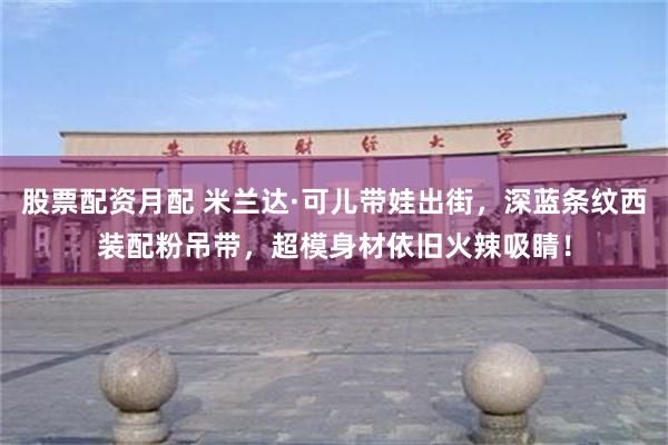 股票配资月配 米兰达·可儿带娃出街，深蓝条纹西装配粉吊带，超模身材依旧火辣吸睛！
