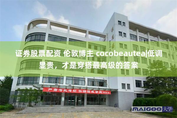 证券股票配资 伦敦博主 cocobeautea|低调显贵，才是穿搭最高级的答案