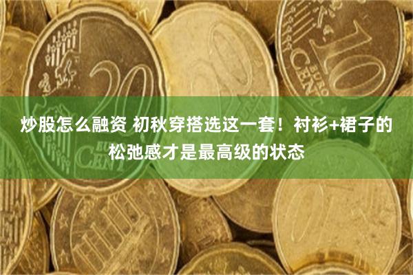 炒股怎么融资 初秋穿搭选这一套！衬衫+裙子的松弛感才是最高级的状态