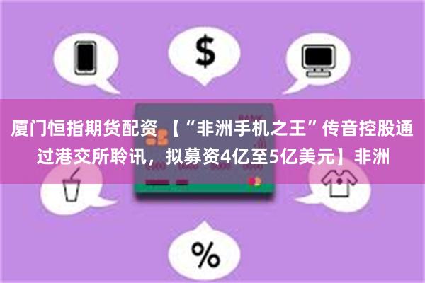 厦门恒指期货配资 【“非洲手机之王”传音控股通过港交所聆讯，拟募资4亿至5亿美元】非洲