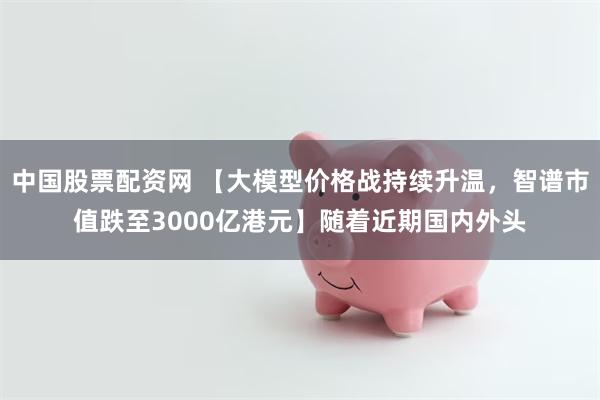 中国股票配资网 【大模型价格战持续升温，智谱市值跌至3000亿港元】随着近期国内外头