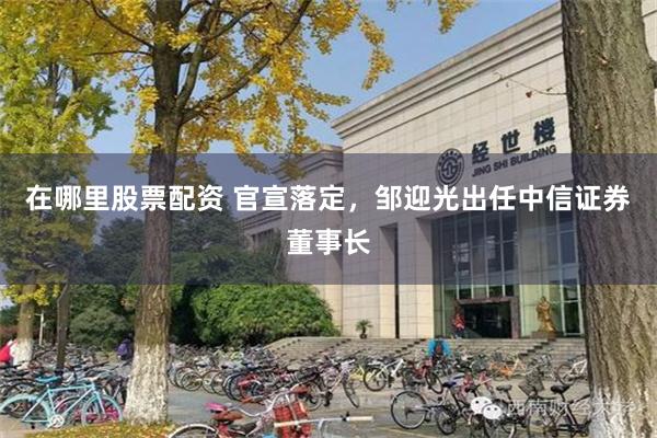 在哪里股票配资 官宣落定，邹迎光出任中信证券董事长