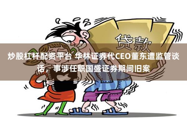 炒股杠杆配资平台 华林证券代CEO董东遭监管谈话，事涉任职国盛证券期间旧案