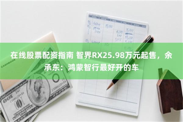 在线股票配资指南 智界RX25.98万元起售，余承东：鸿蒙智行最好开的车