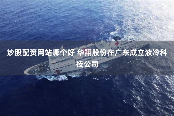 炒股配资网站哪个好 华翔股份在广东成立液冷科技公司