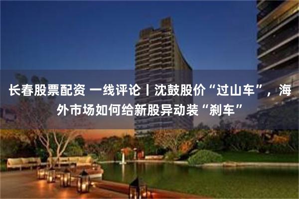 长春股票配资 一线评论丨沈鼓股价“过山车”,海外市场如何给新股异动装“刹车”