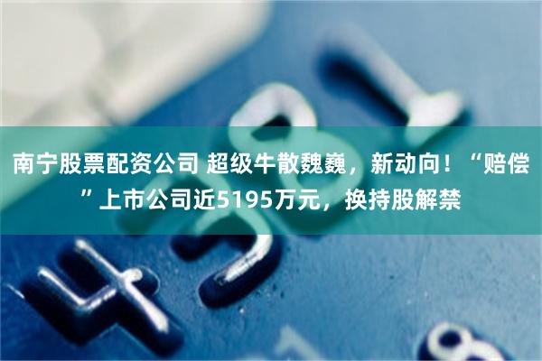 南宁股票配资公司 超级牛散魏巍，新动向！“赔偿”上市公司近5195万元，换持股解禁